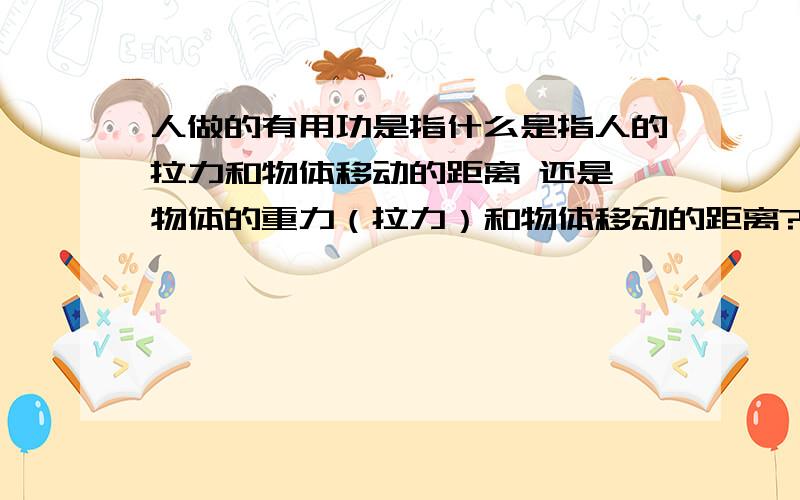 人做的有用功是指什么是指人的拉力和物体移动的距离 还是 物体的重力（拉力）和物体移动的距离?