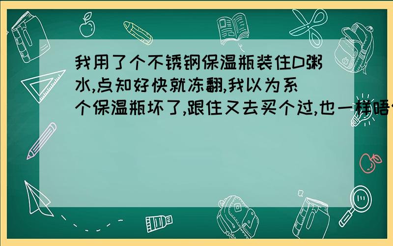 我用了个不锈钢保温瓶装住D粥水,点知好快就冻翻,我以为系个保温瓶坏了,跟住又去买个过,也一样唔保温甘,唔知关于保温瓶定粥水?