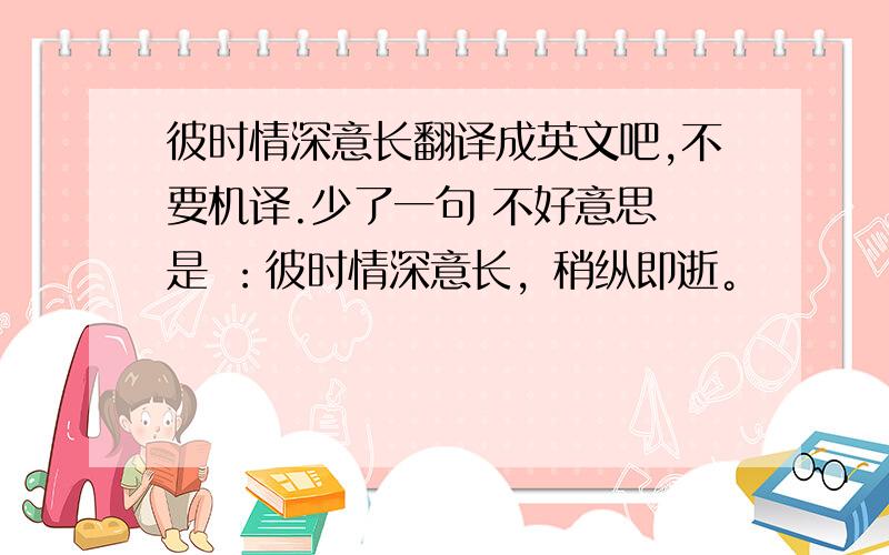 彼时情深意长翻译成英文吧,不要机译.少了一句 不好意思 是 ：彼时情深意长，稍纵即逝。