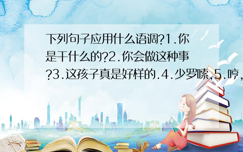 下列句子应用什么语调?1.你是干什么的?2.你会做这种事?3.这孩子真是好样的.4.少罗嗦,5.哼,你真有能耐.