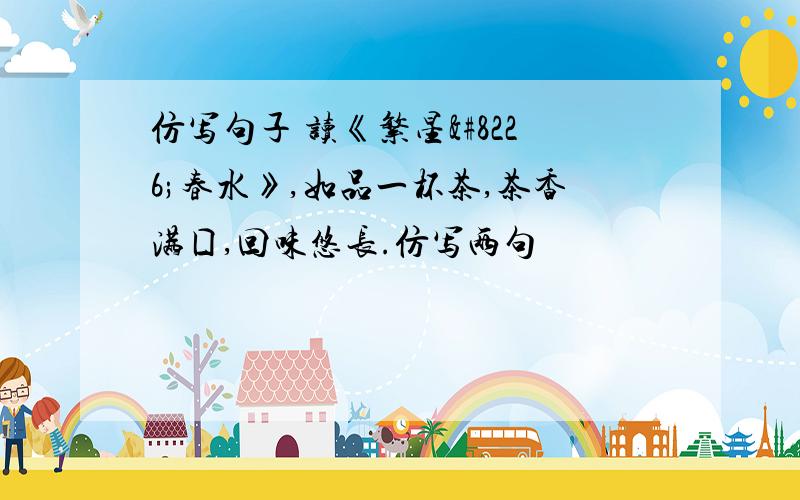 仿写句子 读《繁星•春水》,如品一杯茶,茶香满囗,回味悠长.仿写两句