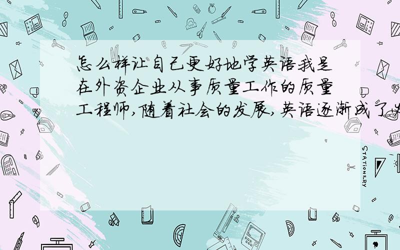 怎么样让自己更好地学英语我是在外资企业从事质量工作的质量工程师,随着社会的发展,英语逐渐成了必要沟通的一门语言,尤其是在外资企业工作,更是承受了很大的压力.能否有何系统地掌