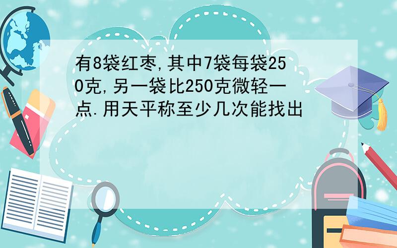 有8袋红枣,其中7袋每袋250克,另一袋比250克微轻一点.用天平称至少几次能找出