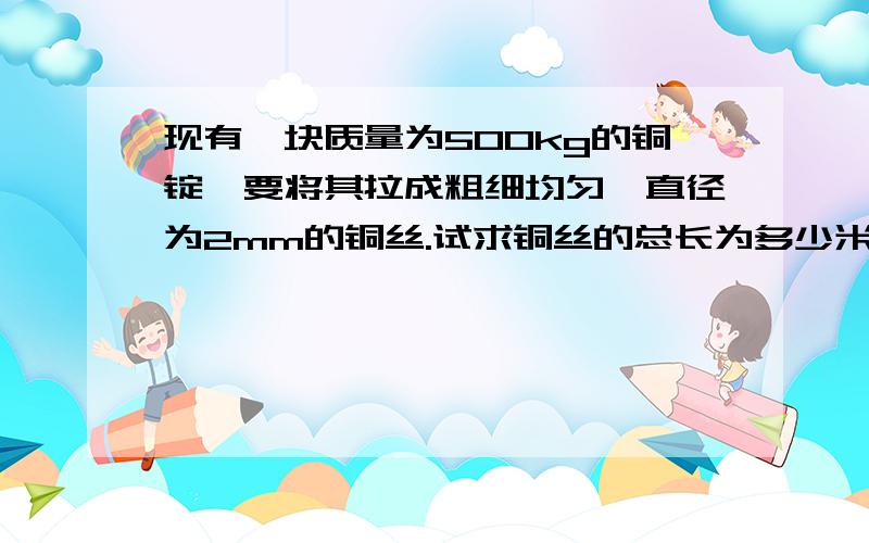 现有一块质量为500kg的铜锭,要将其拉成粗细均匀、直径为2mm的铜丝.试求铜丝的总长为多少米?