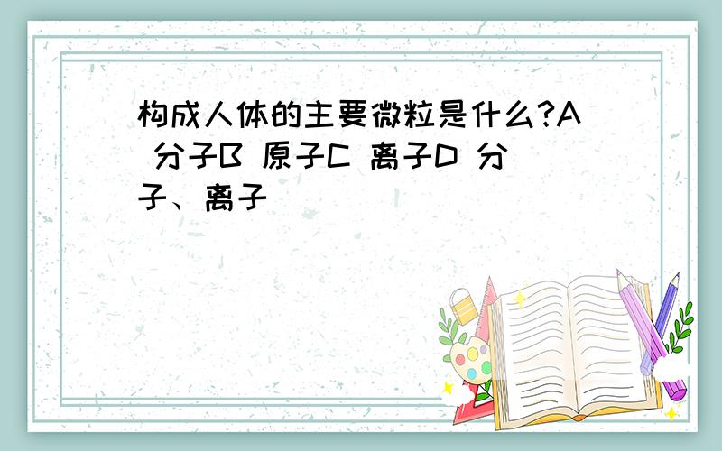 构成人体的主要微粒是什么?A 分子B 原子C 离子D 分子、离子
