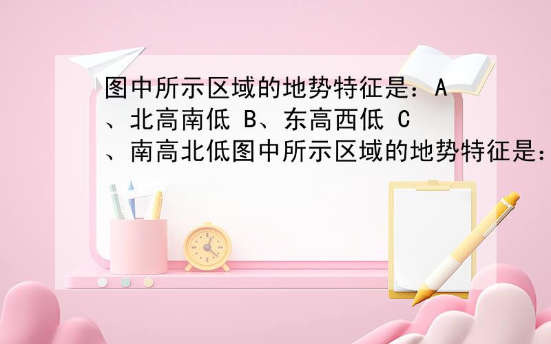 图中所示区域的地势特征是：A、北高南低 B、东高西低 C、南高北低图中所示区域的地势特征是：A、北高南低        B、东高西低C、南高北低        D、西高东低