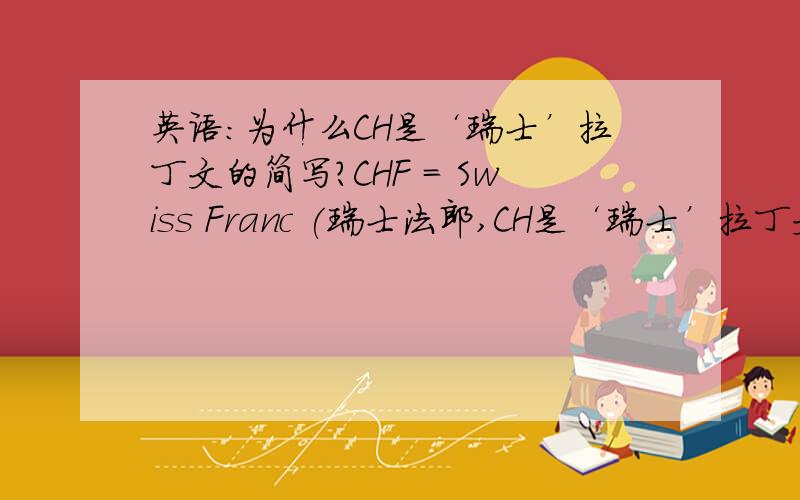 英语：为什么CH是‘瑞士’拉丁文的简写?CHF = Swiss Franc (瑞士法郎,CH是‘瑞士’拉丁文的简写）GBP =Great British pound = 英镑