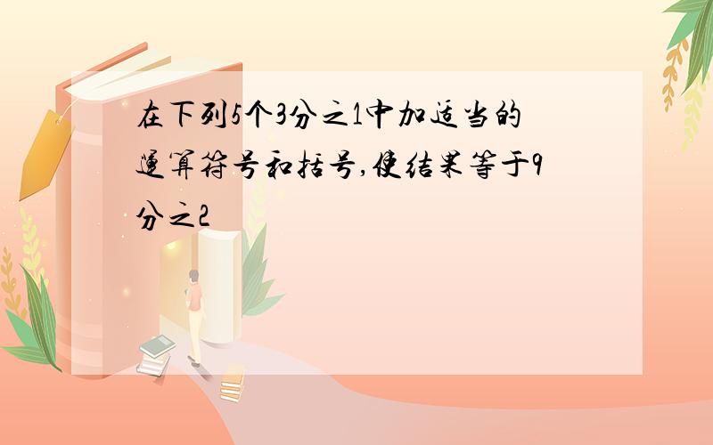 在下列5个3分之1中加适当的运算符号和括号,使结果等于9分之2