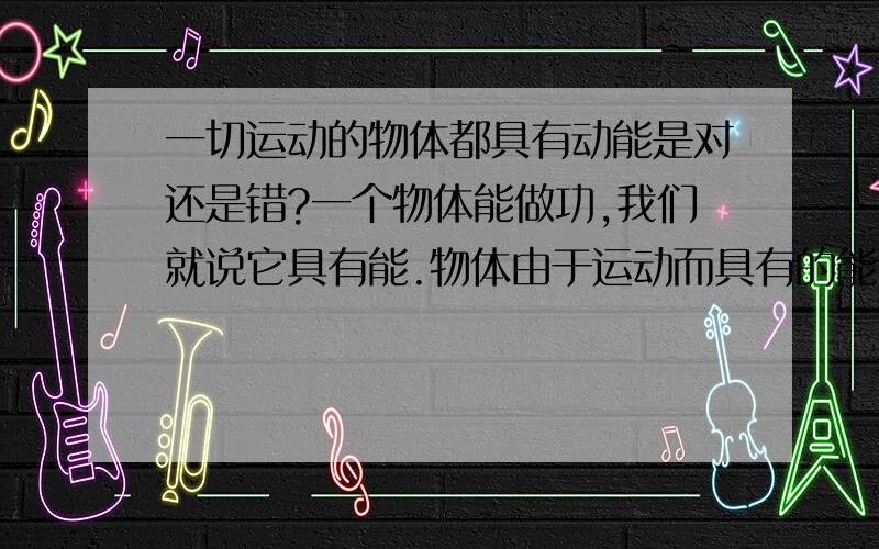 一切运动的物体都具有动能是对还是错?一个物体能做功,我们就说它具有能.物体由于运动而具有的能,叫做动能.不受力匀速直线运动没做功也就没有能,也就没有动能.所以错的!