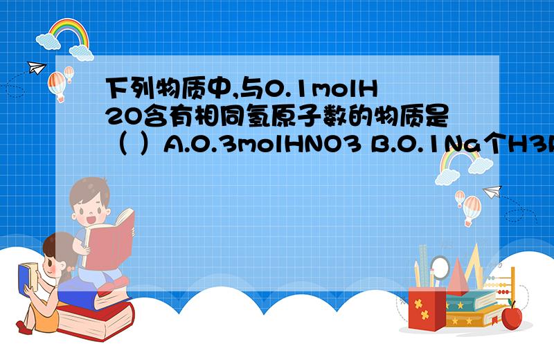 下列物质中,与0.1molH2O含有相同氢原子数的物质是（ ）A.0.3molHNO3 B.0.1Na个H3PO4分子 C.2.4gCH4 D.标准状况下,4.48LHCL要分析过程,