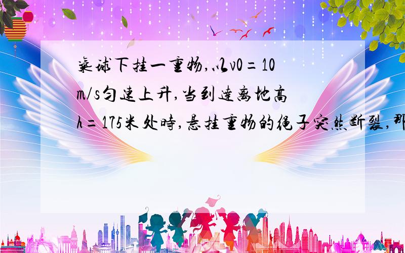 气球下挂一重物,以v0=10m/s匀速上升,当到达离地高h=175米处时,悬挂重物的绳子突然断裂,那么重物经多少时间落到地面?落地的速度多大?空气阻力不计,取g=10m/a^2若设重物上升的下降的方向为正