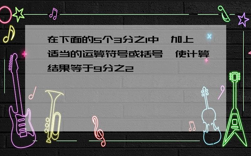 在下面的5个3分之1中,加上适当的运算符号或括号,使计算结果等于9分之2