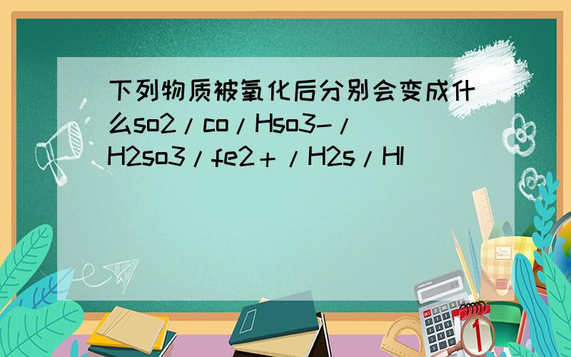 下列物质被氧化后分别会变成什么so2/co/Hso3-/H2so3/fe2＋/H2s/HI