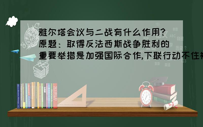 雅尔塔会议与二战有什么作用?原题：取得反法西斯战争胜利的重要举措是加强国际合作,下联行动不住被这一项特征的是：A.签署《联合国家宣言》B.莫斯科保卫战C.诺曼底登陆战役D.召开雅尔