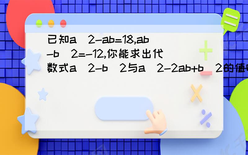 已知a^2-ab=18,ab-b^2=-12,你能求出代数式a^2-b^2与a^2-2ab+b^2的值吗