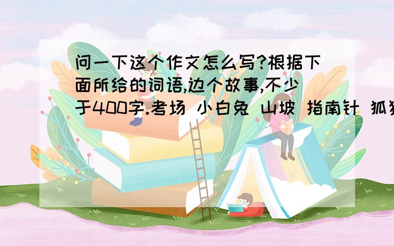 问一下这个作文怎么写?根据下面所给的词语,边个故事,不少于400字.考场 小白兔 山坡 指南针 狐狸