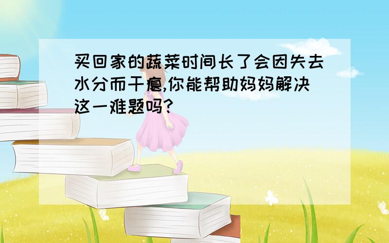 买回家的蔬菜时间长了会因失去水分而干瘪,你能帮助妈妈解决这一难题吗?