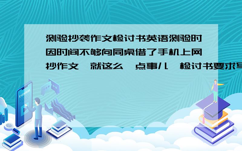 测验抄袭作文检讨书英语测验时因时间不够向同桌借了手机上网抄作文,就这么一点事儿…检讨书要求写得过程却要写两三百字（不计反省内容）我想来想去只挤出了几十个字…希望亲们帮俺