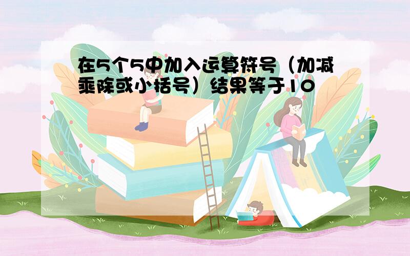 在5个5中加入运算符号（加减乘除或小括号）结果等于10