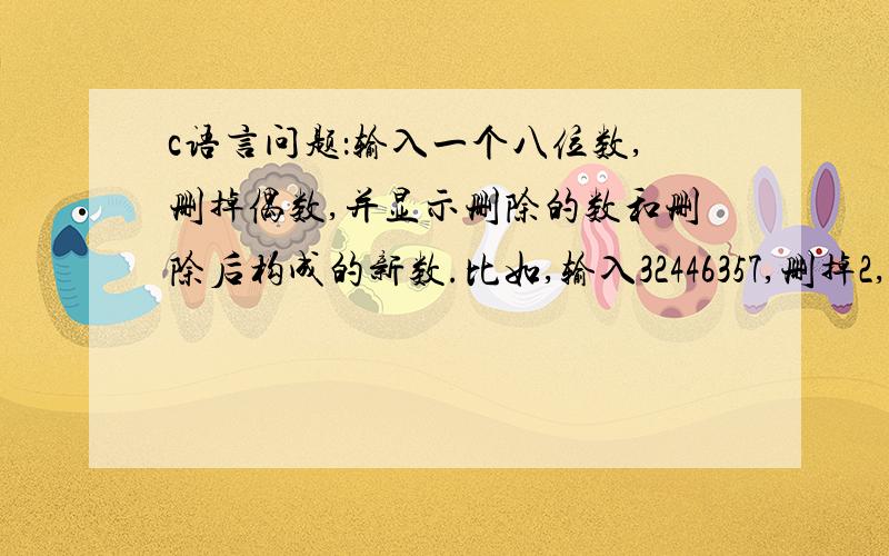 c语言问题：输入一个八位数,删掉偶数,并显示删除的数和删除后构成的新数.比如,输入32446357,删掉2,4,4,6,构成的新数为3357.