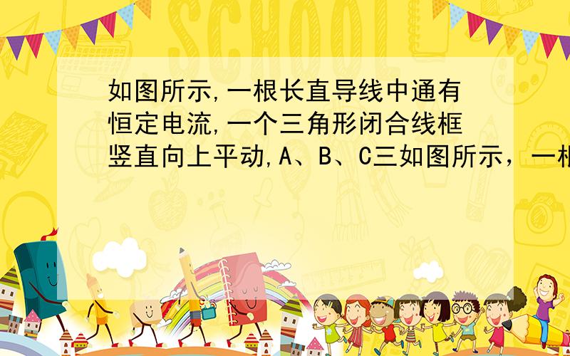 如图所示,一根长直导线中通有恒定电流,一个三角形闭合线框竖直向上平动,A、B、C三如图所示，一根长直导线中通有恒定电流，一个三角形闭合线框竖直向上平动，A、B、C三点中________点电