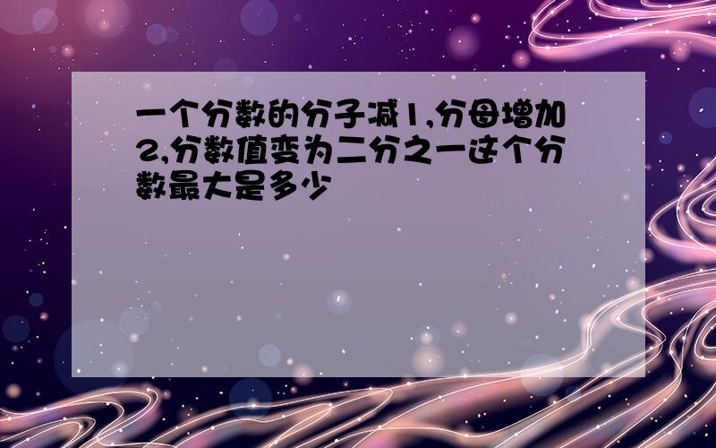 一个分数的分子减1,分母增加2,分数值变为二分之一这个分数最大是多少