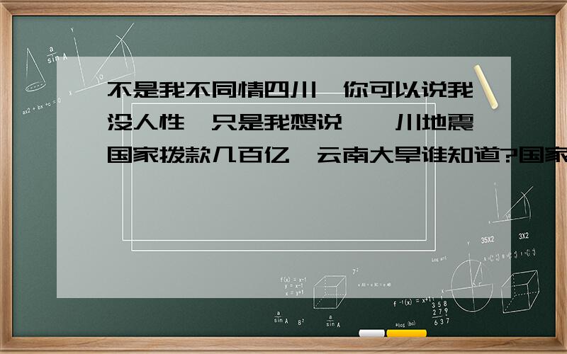 不是我不同情四川,你可以说我没人性,只是我想说,汶川地震国家拨款几百亿,云南大旱谁知道?国家拨款还不到一亿……汶川大还是云南大?是,汶川平了,死了很多人,是不是也要云南有人渴死才