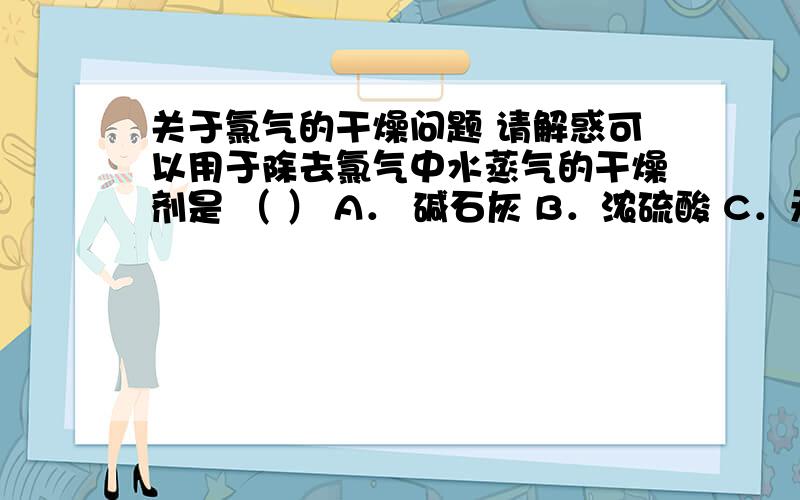 关于氯气的干燥问题 请解惑可以用于除去氯气中水蒸气的干燥剂是 （ ） A． 碱石灰 B．浓硫酸 C．无水氯化钙 D．固体烧碱E.五氧化二磷粉末 排除A/D,我对B C E选项有疑问.1、B项浓硫酸具有吸