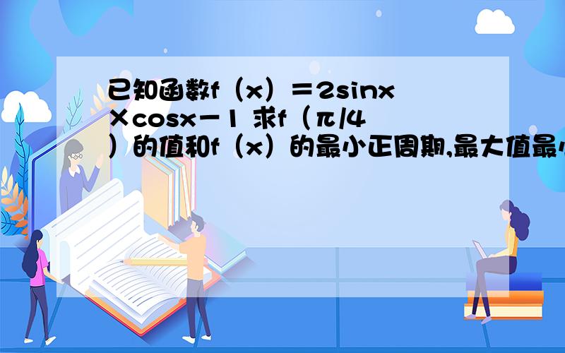 已知函数f（x）＝2sinx×cosx－1 求f（π/4）的值和f（x）的最小正周期,最大值最小值