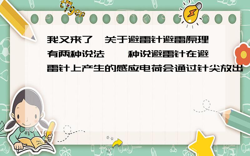 我又来了,关于避雷针避雷原理有两种说法,一种说避雷针在避雷针上产生的感应电荷会通过针尖放出,逐渐逐渐中和云中的电荷,保护建筑物.另一种说法云层上的大量静电由避雷针通过导线直