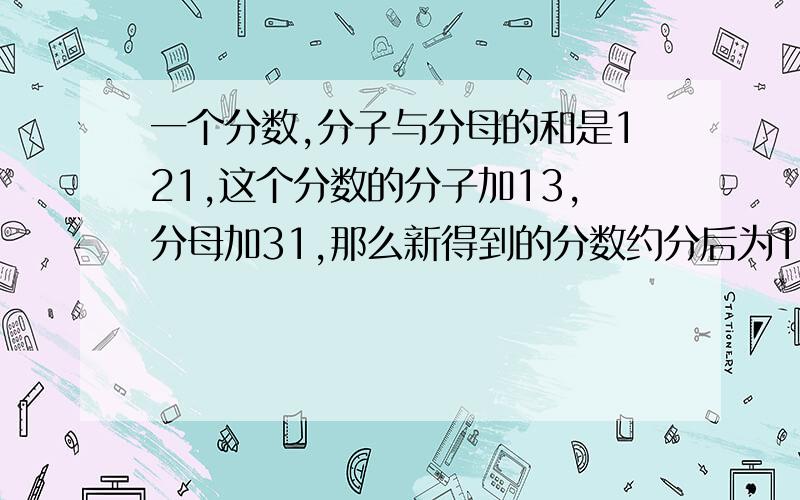 一个分数,分子与分母的和是121,这个分数的分子加13,分母加31,那么新得到的分数约分后为1/4.求原来的分求原来的分数