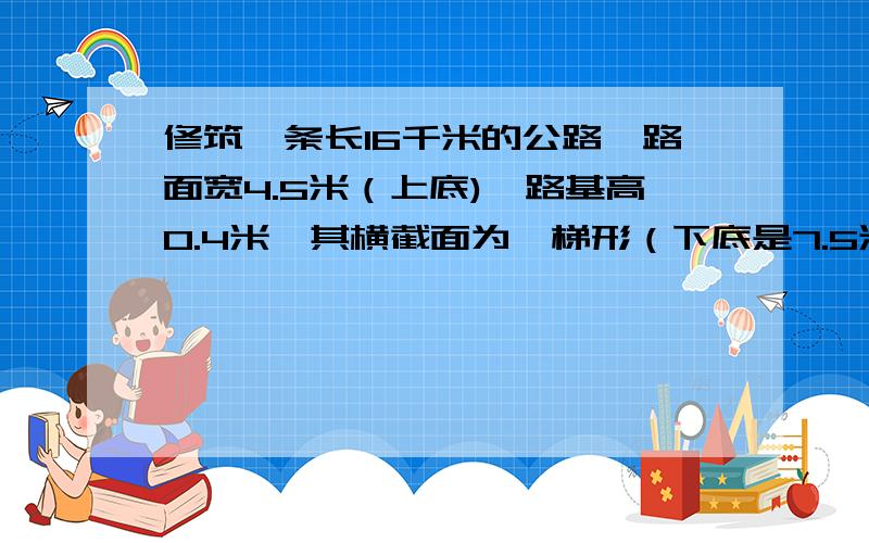 修筑一条长16千米的公路,路面宽4.5米（上底),路基高0.4米,其横截面为一梯形（下底是7.5米……修筑一条长16千米的公路,路面宽4.5米（上底),路基高0.4米,其横截面为一梯形（下底是7.5米）.如果