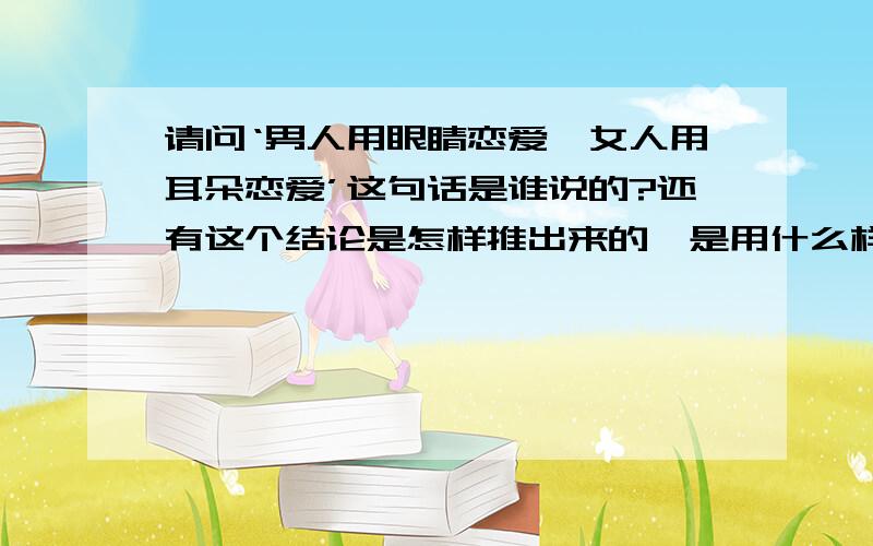 请问‘男人用眼睛恋爱,女人用耳朵恋爱’这句话是谁说的?还有这个结论是怎样推出来的,是用什么样的逻辑推出来的,还是用其它的方式推出来.能说说它的具体过程吗?也就是说是用怎样的方