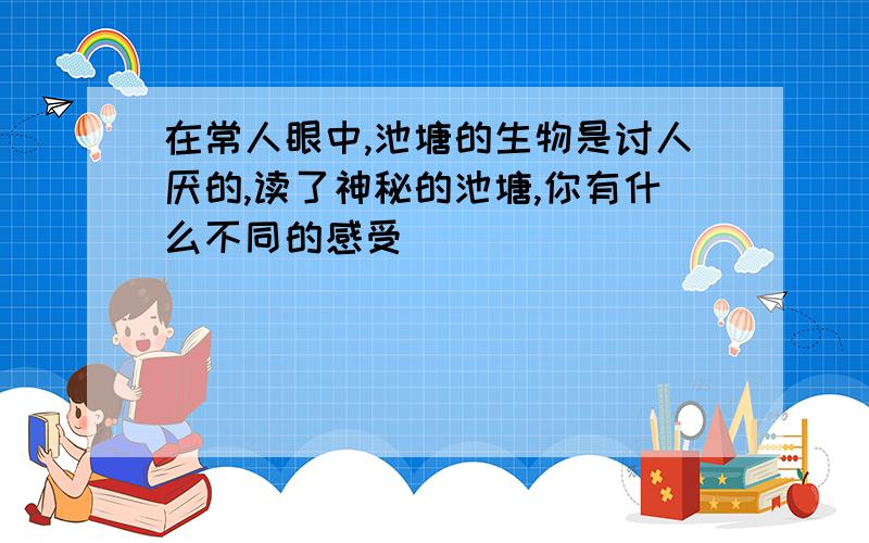 在常人眼中,池塘的生物是讨人厌的,读了神秘的池塘,你有什么不同的感受