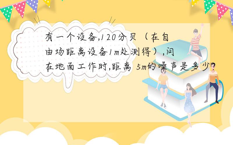 有一个设备,120分贝（在自由场距离设备1m处测得）,问在地面工作时,距离 5m的噪声是多少?