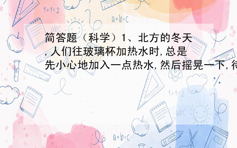 简答题（科学）1、北方的冬天,人们往玻璃杯加热水时,总是先小心地加入一点热水,然后摇晃一下,待整个玻璃杯均匀变热后,再倒入大量的热水.为什么不能直接倒入大量的热水?2、我们在坐火