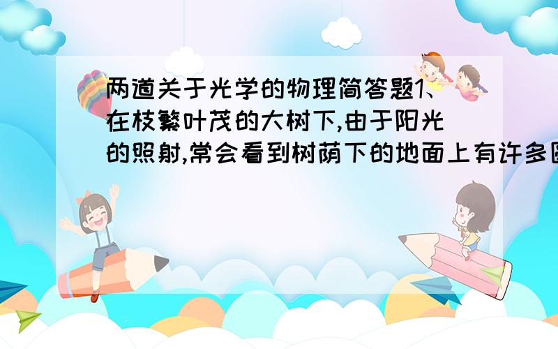 两道关于光学的物理简答题1、在枝繁叶茂的大树下,由于阳光的照射,常会看到树荫下的地面上有许多圆形的小光斑,他是怎样形成的?2、物体对光的反射分镜面反射和漫反射两种.小明想“如果