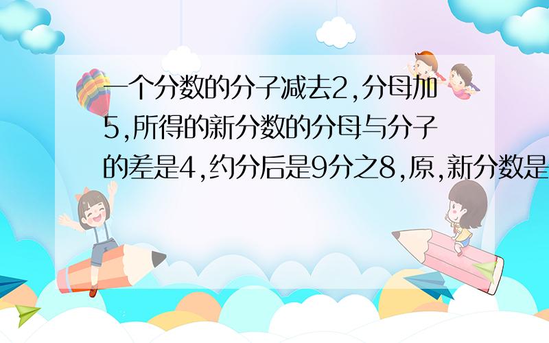 一个分数的分子减去2,分母加5,所得的新分数的分母与分子的差是4,约分后是9分之8,原,新分数是?新分数,原分数都要