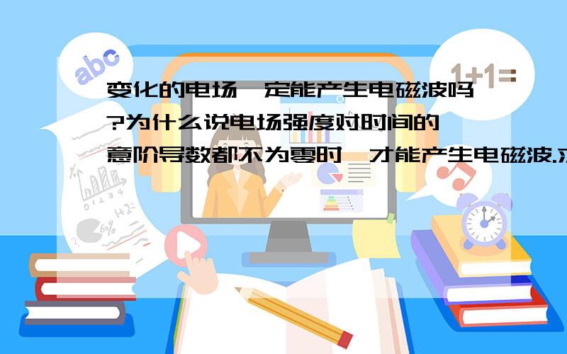 变化的电场一定能产生电磁波吗?为什么说电场强度对时间的仼意阶导数都不为零时,才能产生电磁波.求专家或物理老师解释下