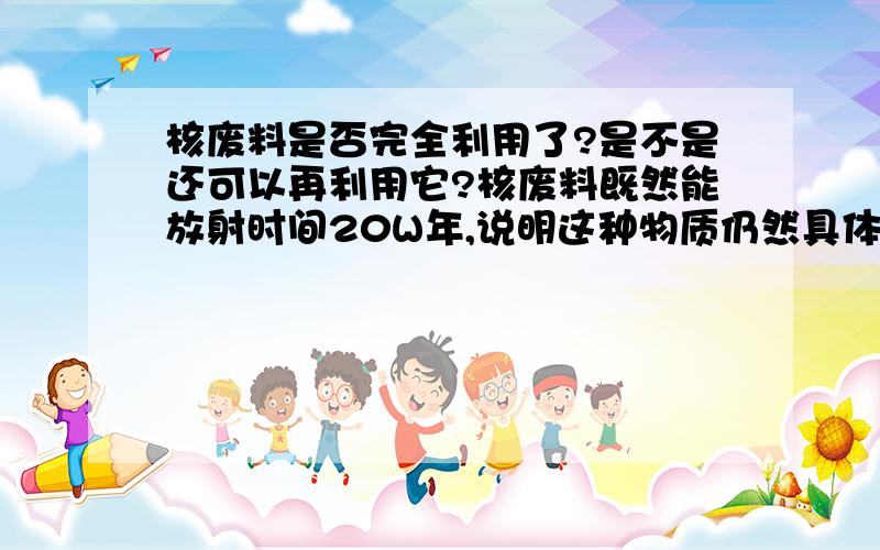 核废料是否完全利用了?是不是还可以再利用它?核废料既然能放射时间20W年,说明这种物质仍然具体利用价值,比如煤里面的碳成分燃烧,烧完其余的大部分为二氧化硅等硅化物,然后汽油烧完主