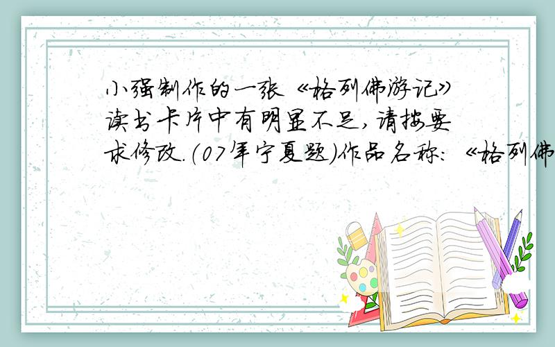 小强制作的一张《格列佛游记》读书卡片中有明显不足,请按要求修改.（07年宁夏题）作品名称：《格列佛游记》 作者：丹尼尔·笛福(英国)提要：格列佛乘“羚羊号”出海航行,因海难先到了