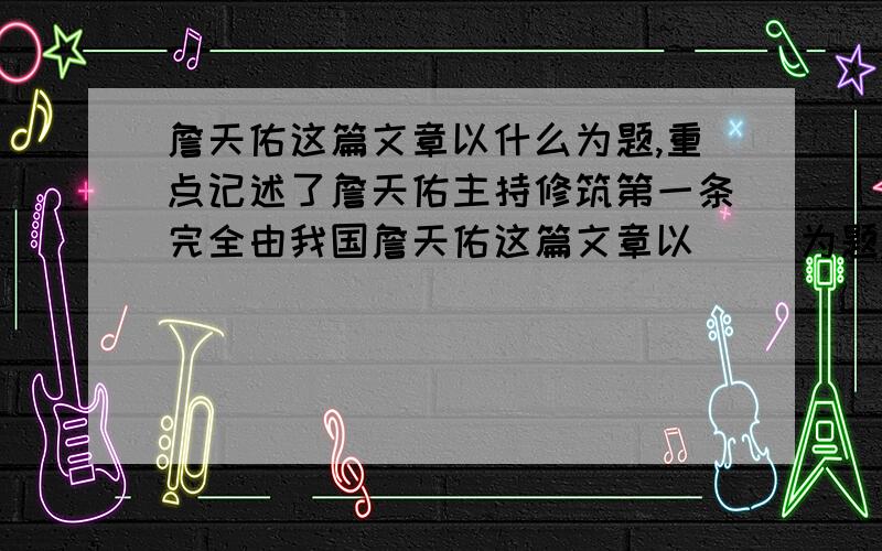 詹天佑这篇文章以什么为题,重点记述了詹天佑主持修筑第一条完全由我国詹天佑这篇文章以（ ）为题,重点记述了詹天佑主持修筑第一条完全由我国的工程技术人员设计、施工的铁路干线的