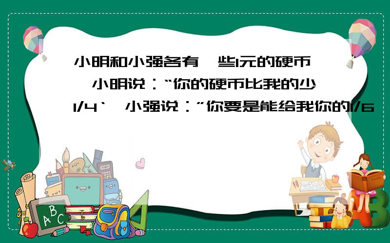 小明和小强各有一些1元的硬币,小明说：“你的硬币比我的少1/4‘,小强说：”你要是能给我你的1/6,我就比你多2个了,‘问小明原有硬币多少个?