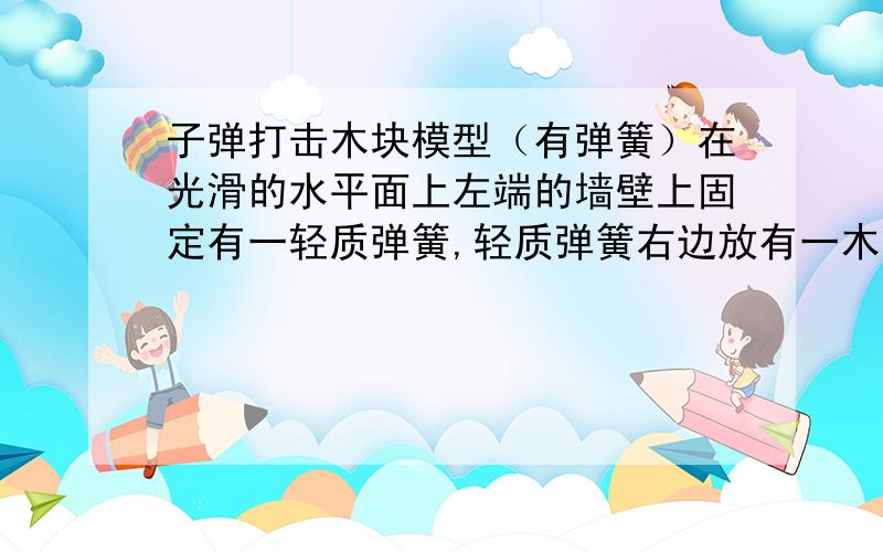 子弹打击木块模型（有弹簧）在光滑的水平面上左端的墙壁上固定有一轻质弹簧,轻质弹簧右边放有一木块,子弹以速度v射向木块（未射穿）.在碰撞的一瞬间动量守恒,可以算出它们的共同速