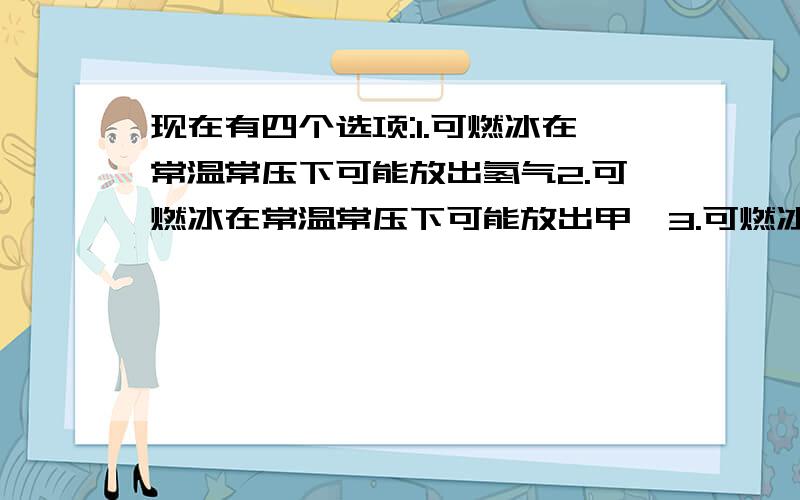 现在有四个选项:1.可燃冰在常温常压下可能放出氢气2.可燃冰在常温常压下可能放出甲烷3.可燃冰在常温常压下可能稳定存在4.可燃冰是由纯水形成的一种特殊晶体哪一个是正确的?