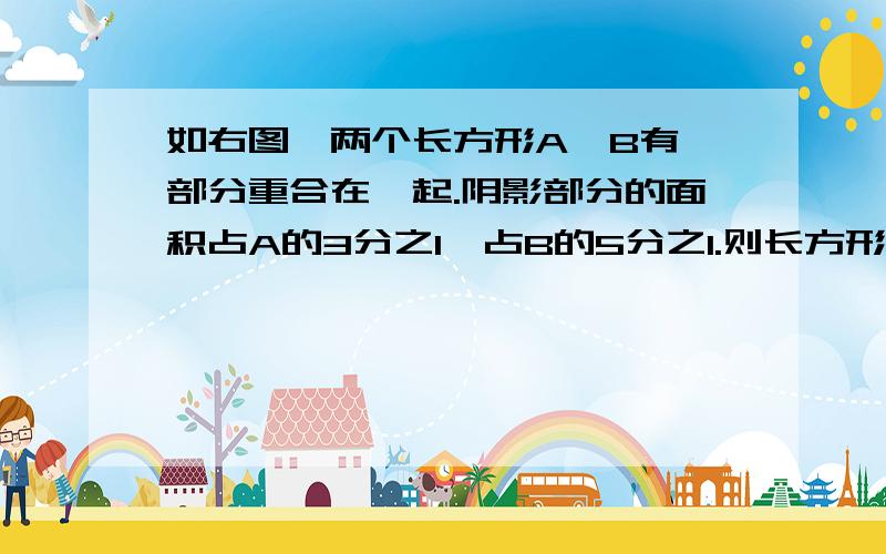 如右图,两个长方形A、B有一部分重合在一起.阴影部分的面积占A的3分之1,占B的5分之1.则长方形A与B的面积比是（）.（小明比小星高8分之1,小明的身高是小星的几分之几,小星比小明矮几分之几