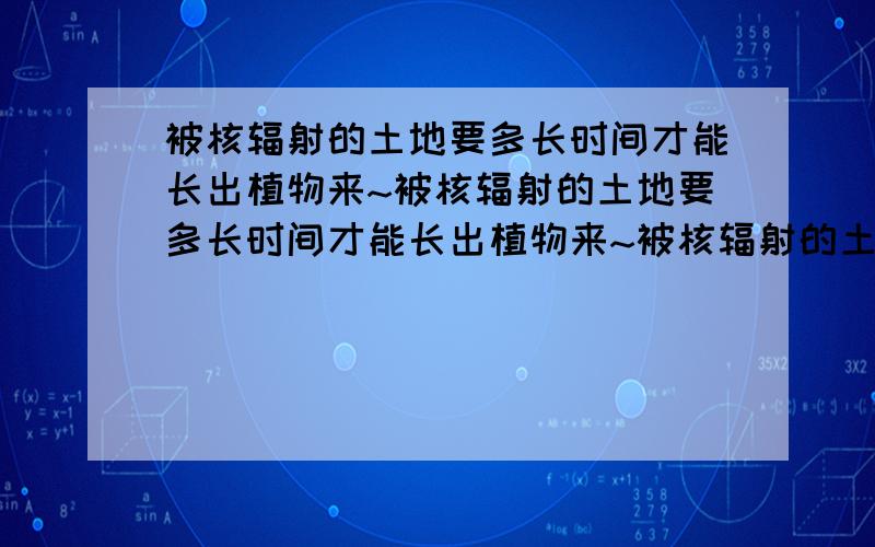 被核辐射的土地要多长时间才能长出植物来~被核辐射的土地要多长时间才能长出植物来~被核辐射的土地要多长时间才能长出植物来~被核辐射的土地要多长时间才能长出植物来~被核辐射的土