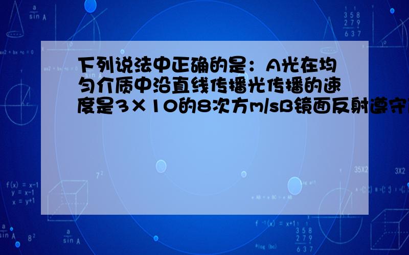 下列说法中正确的是：A光在均匀介质中沿直线传播光传播的速度是3×10的8次方m/sB镜面反射遵守反射定律,漫反射也遵守反射定律C我们看到平面镜里所成的虚像,时虚像射出的光进入人的眼睛D