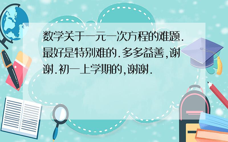 数学关于一元一次方程的难题.最好是特别难的.多多益善,谢谢.初一上学期的,谢谢.