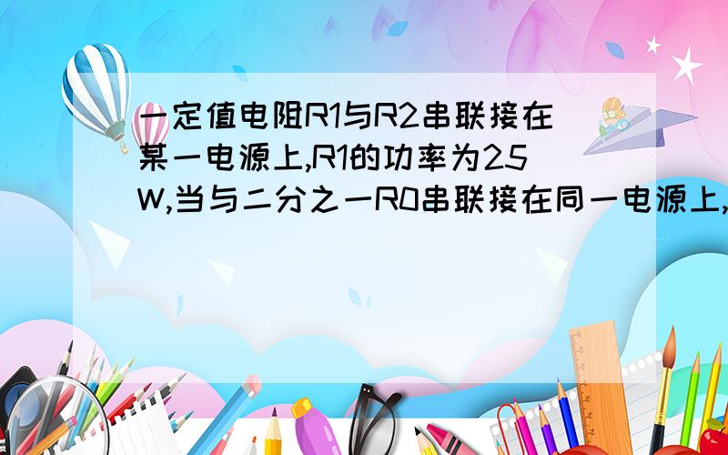 一定值电阻R1与R2串联接在某一电源上,R1的功率为25W,当与二分之一R0串联接在同一电源上,r1的功率为36w若将R1与4R0串联接在同一电源上,则r1的功率是多少